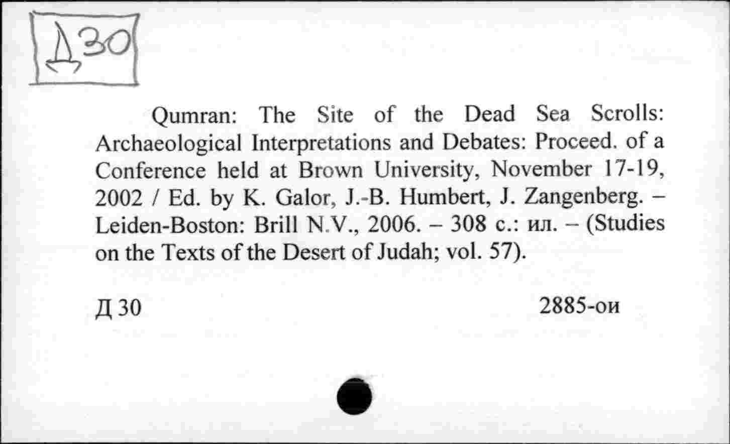 ﻿Qumran: The Site of the Dead Sea Scrolls: Archaeological Interpretations and Debates: Proceed, of a Conference held at Brown University, November 17-19, 2002 I Ed. by K. Galor, J.-B. Humbert, J. Zangenberg. -Leiden-Boston: Brill N V., 2006. - 308 с.: ил. — (Studies on the Texts of the Desert of Judah; vol. 57).
Д30
2885-ои